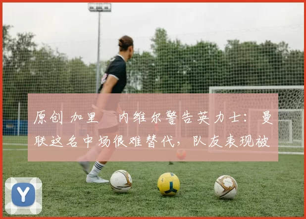 原创 加里・内维尔警告英力士:曼联这名中场很难替代,队友表现被赞 “离谱”