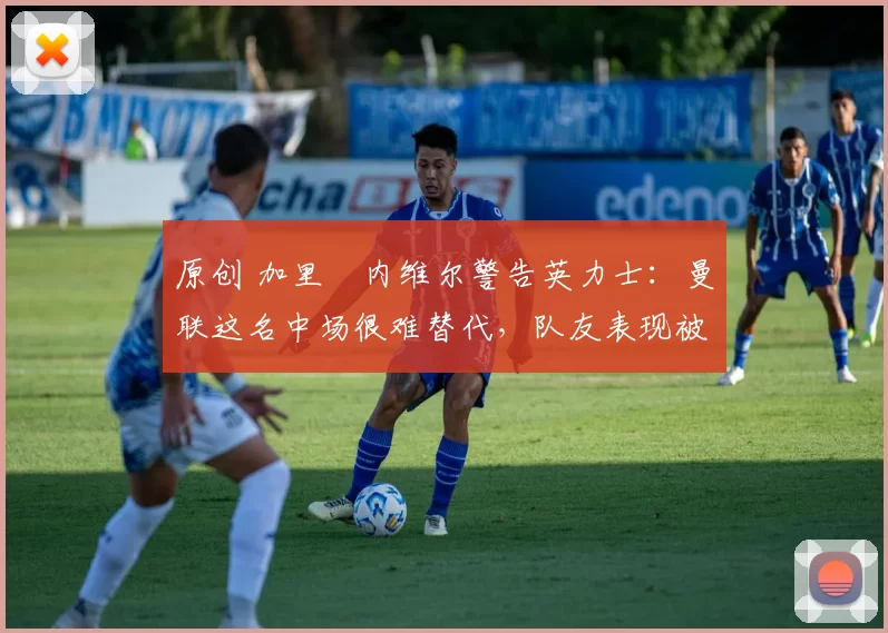 原创 加里・内维尔警告英力士：曼联这名中场很难替代，队友表现被赞 “离谱”