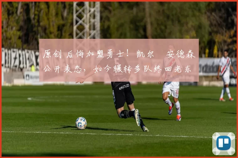 原创 后悔加盟勇士！凯尔・安德森公开表态，如今辗转多队终回老东家