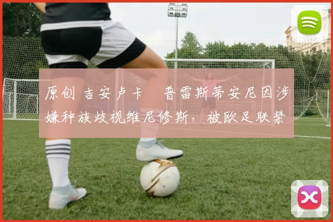 原创 吉安卢卡・普雷斯蒂安尼因涉嫌种族歧视维尼修斯，被欧足联禁赛