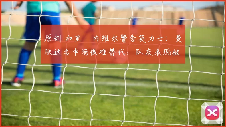 原创 加里・内维尔警告英力士:曼联这名中场很难替代,队友表现被赞 “离谱”