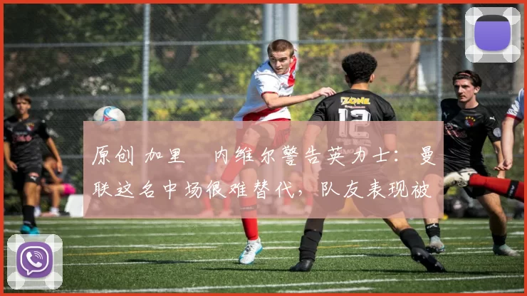原创 加里・内维尔警告英力士：曼联这名中场很难替代，队友表现被赞 “离谱”