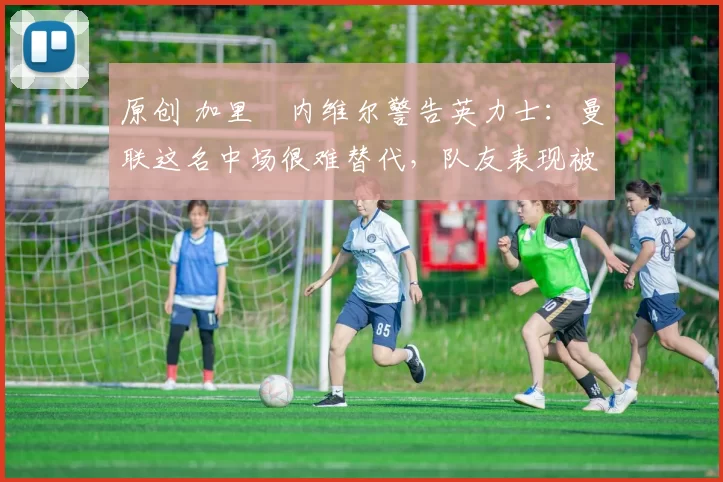 原创 加里・内维尔警告英力士：曼联这名中场很难替代，队友表现被赞 “离谱”