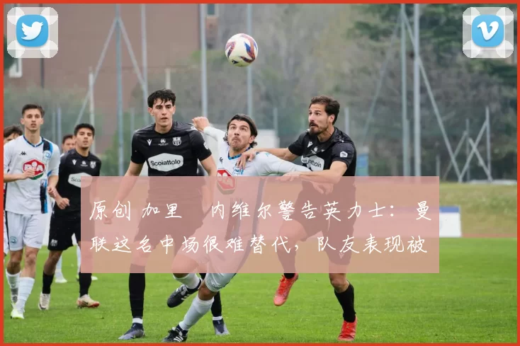 原创 加里・内维尔警告英力士：曼联这名中场很难替代，队友表现被赞 “离谱”