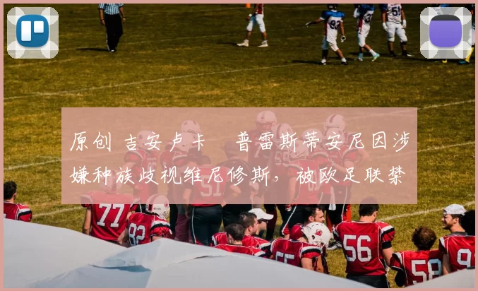 原创 吉安卢卡・普雷斯蒂安尼因涉嫌种族歧视维尼修斯，被欧足联禁赛