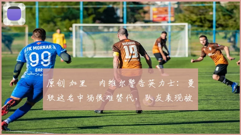 原创 加里・内维尔警告英力士：曼联这名中场很难替代，队友表现被赞 “离谱”