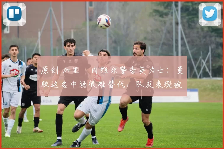 原创 加里・内维尔警告英力士：曼联这名中场很难替代，队友表现被赞 “离谱”