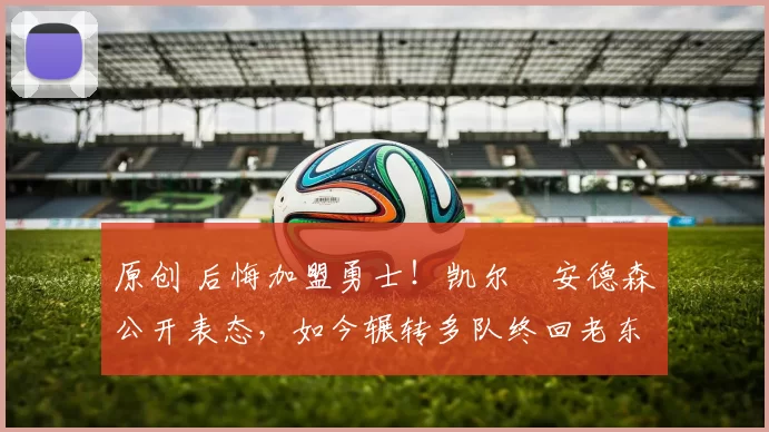 原创 后悔加盟勇士！凯尔・安德森公开表态，如今辗转多队终回老东家