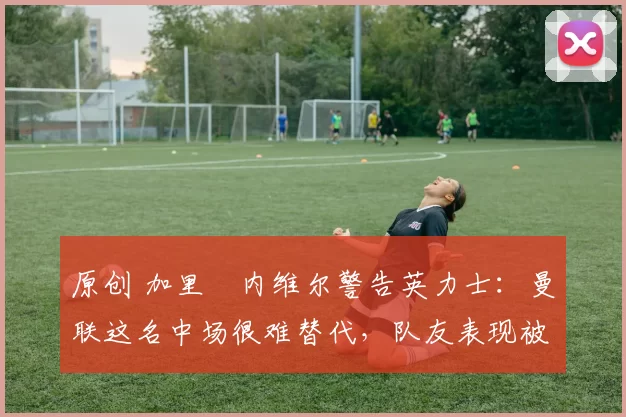 原创 加里・内维尔警告英力士：曼联这名中场很难替代，队友表现被赞 “离谱”