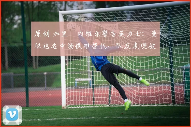 原创 加里・内维尔警告英力士：曼联这名中场很难替代，队友表现被赞 “离谱”