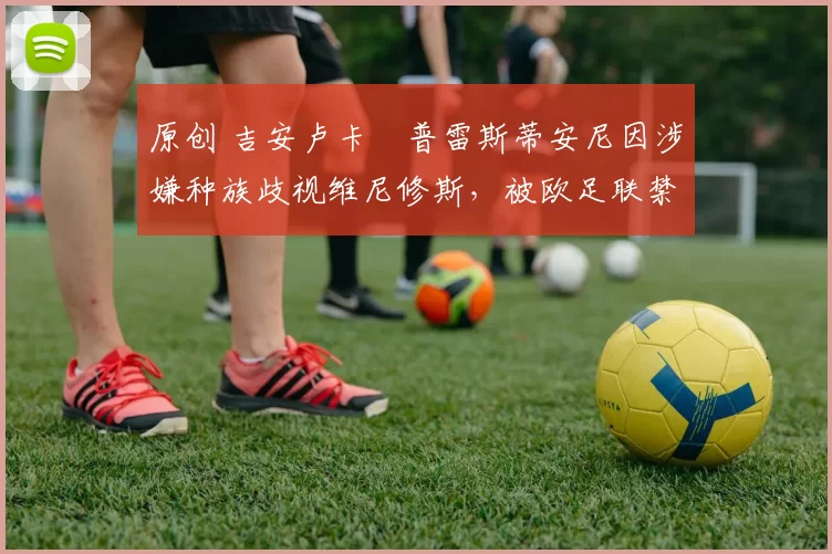 原创 吉安卢卡・普雷斯蒂安尼因涉嫌种族歧视维尼修斯,被欧足联禁赛