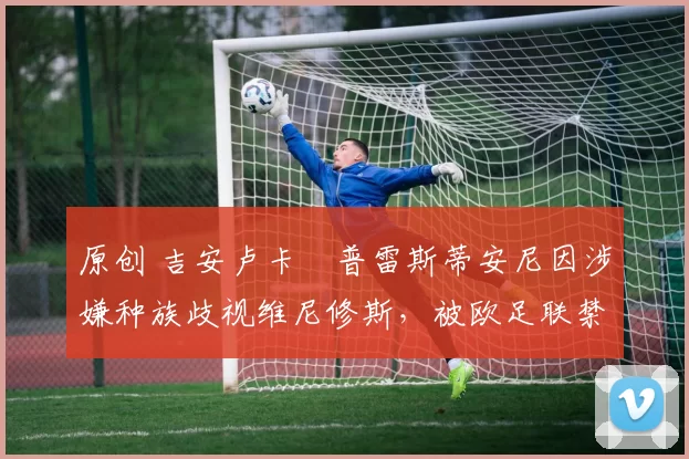 原创 吉安卢卡・普雷斯蒂安尼因涉嫌种族歧视维尼修斯，被欧足联禁赛