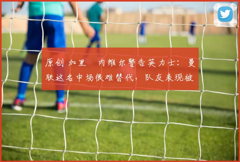 原创 加里・内维尔警告英力士：曼联这名中场很难替代，队友表现被赞 “离谱”