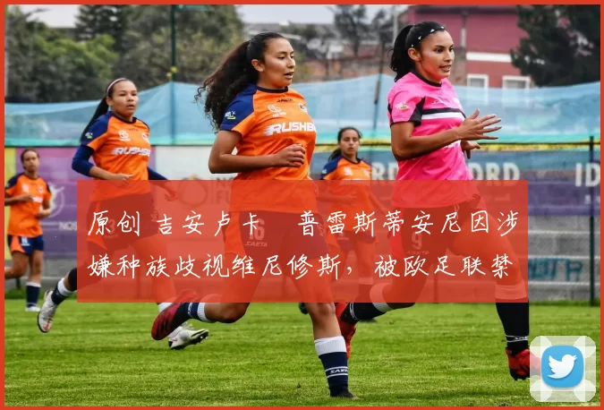 原创 吉安卢卡・普雷斯蒂安尼因涉嫌种族歧视维尼修斯,被欧足联禁赛