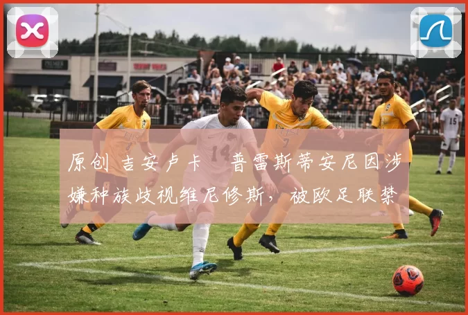 原创 吉安卢卡・普雷斯蒂安尼因涉嫌种族歧视维尼修斯，被欧足联禁赛