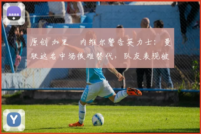 原创 加里・内维尔警告英力士：曼联这名中场很难替代，队友表现被赞 “离谱”