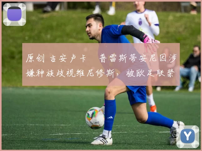 原创 吉安卢卡・普雷斯蒂安尼因涉嫌种族歧视维尼修斯,被欧足联禁赛