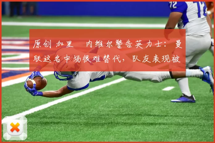 原创 加里・内维尔警告英力士:曼联这名中场很难替代,队友表现被赞 “离谱”