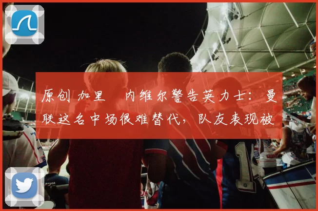 原创 加里・内维尔警告英力士：曼联这名中场很难替代，队友表现被赞 “离谱”