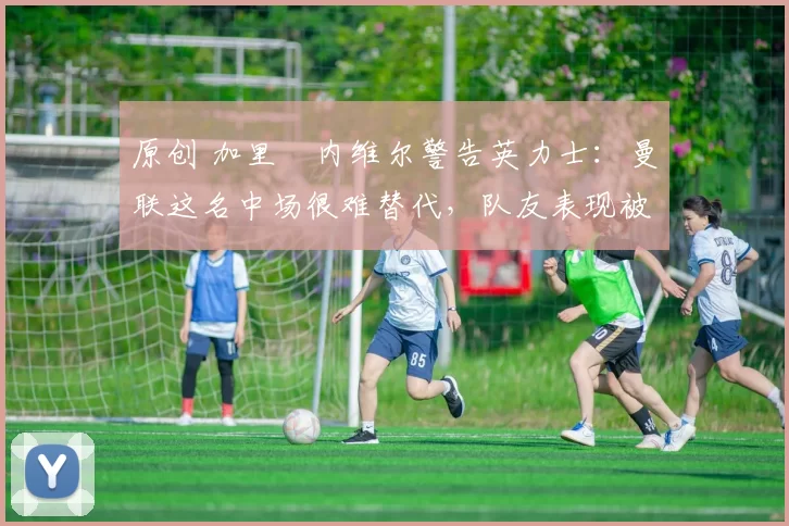 原创 加里・内维尔警告英力士：曼联这名中场很难替代，队友表现被赞 “离谱”