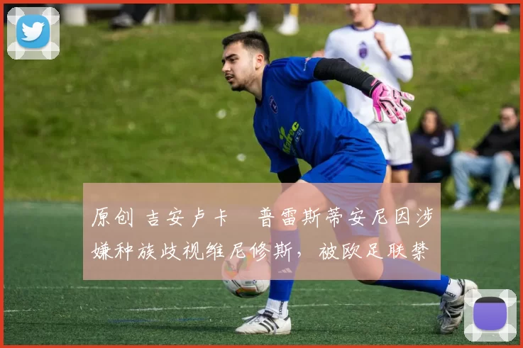 原创 吉安卢卡・普雷斯蒂安尼因涉嫌种族歧视维尼修斯,被欧足联禁赛