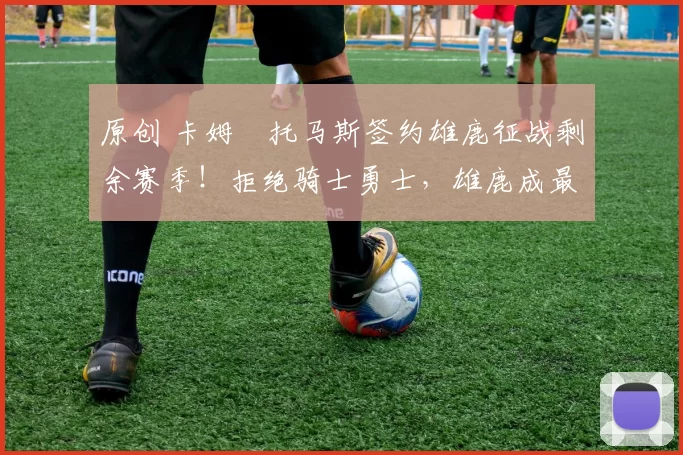 原创 卡姆・托马斯签约雄鹿征战剩余赛季!拒绝骑士勇士,雄鹿成最优选