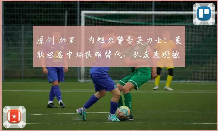 原创 加里・内维尔警告英力士:曼联这名中场很难替代,队友表现被赞 “离谱”