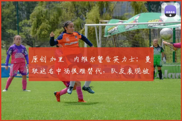 原创 加里・内维尔警告英力士:曼联这名中场很难替代,队友表现被赞 “离谱”