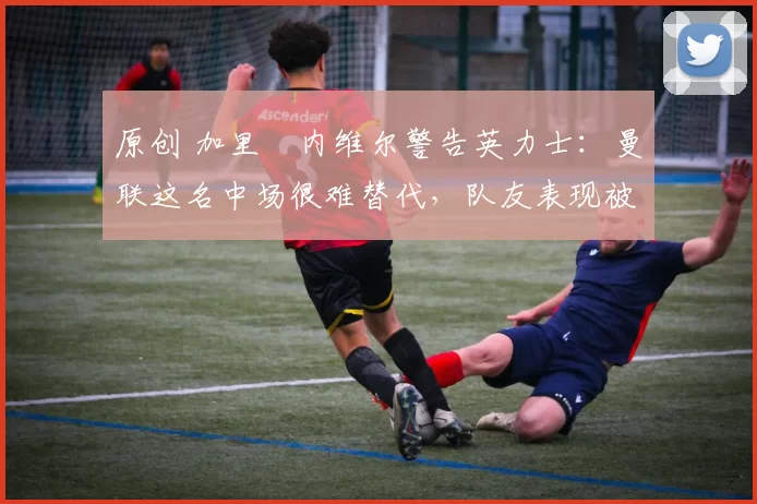 原创 加里・内维尔警告英力士:曼联这名中场很难替代,队友表现被赞 “离谱”
