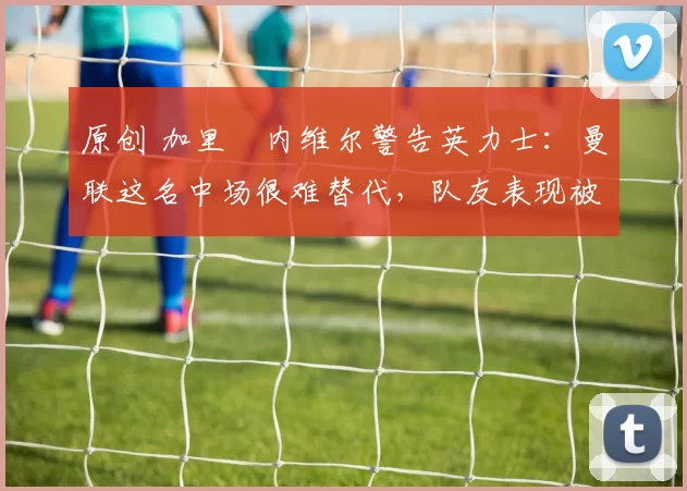 原创 加里・内维尔警告英力士：曼联这名中场很难替代，队友表现被赞 “离谱”