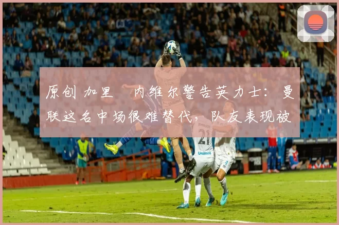 原创 加里・内维尔警告英力士：曼联这名中场很难替代，队友表现被赞 “离谱”