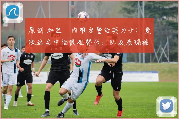 原创 加里・内维尔警告英力士：曼联这名中场很难替代，队友表现被赞 “离谱”