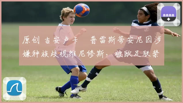 原创 吉安卢卡・普雷斯蒂安尼因涉嫌种族歧视维尼修斯，被欧足联禁赛