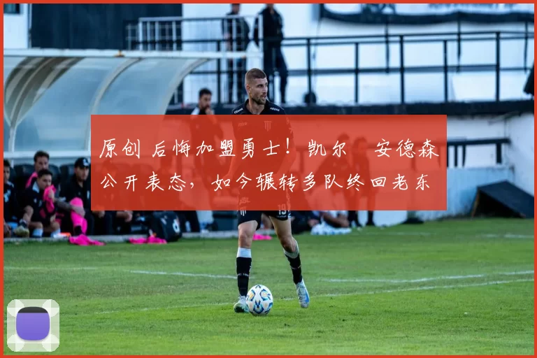 原创 后悔加盟勇士！凯尔・安德森公开表态，如今辗转多队终回老东家