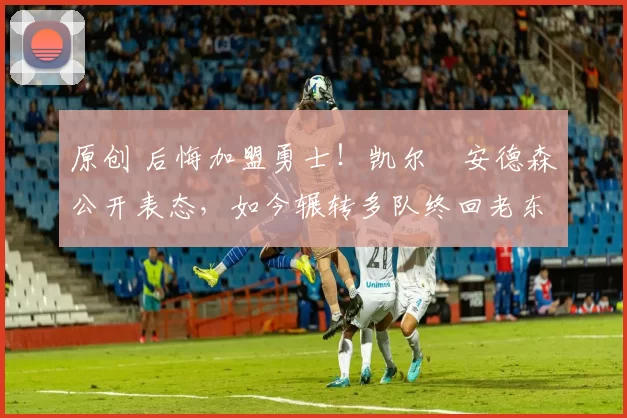 原创 后悔加盟勇士!凯尔・安德森公开表态,如今辗转多队终回老东家