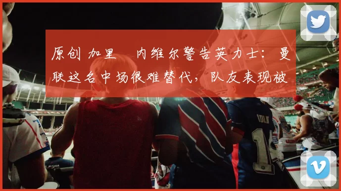 原创 加里・内维尔警告英力士:曼联这名中场很难替代,队友表现被赞 “离谱”