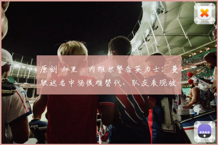 原创 加里・内维尔警告英力士:曼联这名中场很难替代,队友表现被赞 “离谱”