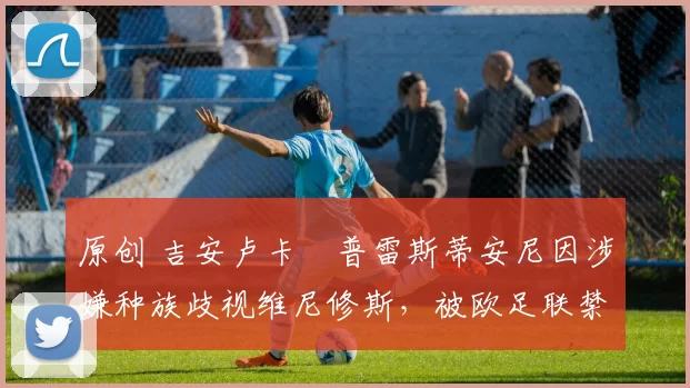 原创 吉安卢卡・普雷斯蒂安尼因涉嫌种族歧视维尼修斯，被欧足联禁赛