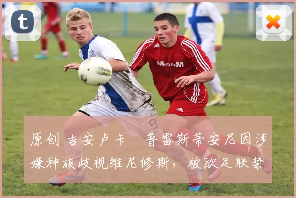 原创 吉安卢卡・普雷斯蒂安尼因涉嫌种族歧视维尼修斯，被欧足联禁赛