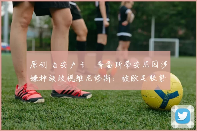 原创 吉安卢卡・普雷斯蒂安尼因涉嫌种族歧视维尼修斯,被欧足联禁赛