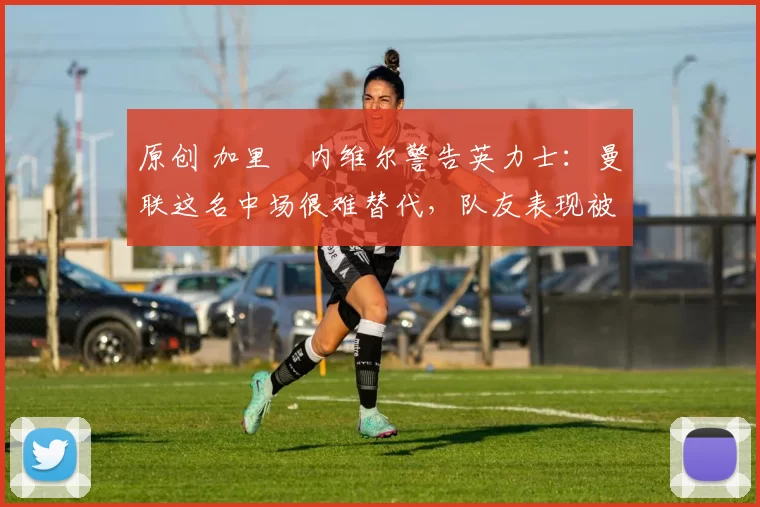 原创 加里・内维尔警告英力士:曼联这名中场很难替代,队友表现被赞 “离谱”