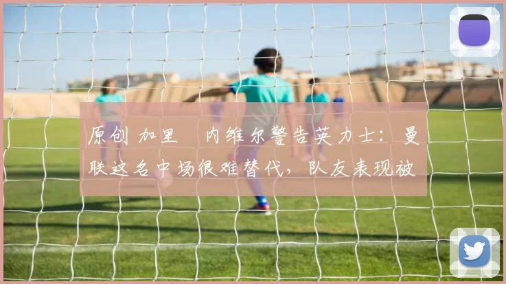 原创 加里・内维尔警告英力士：曼联这名中场很难替代，队友表现被赞 “离谱”