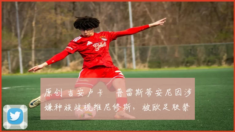 原创 吉安卢卡・普雷斯蒂安尼因涉嫌种族歧视维尼修斯，被欧足联禁赛