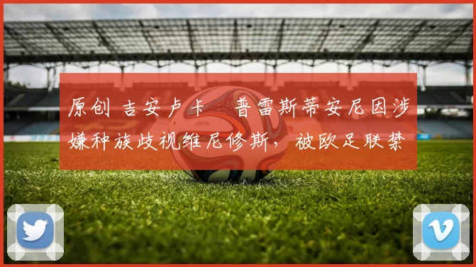 原创 吉安卢卡・普雷斯蒂安尼因涉嫌种族歧视维尼修斯,被欧足联禁赛