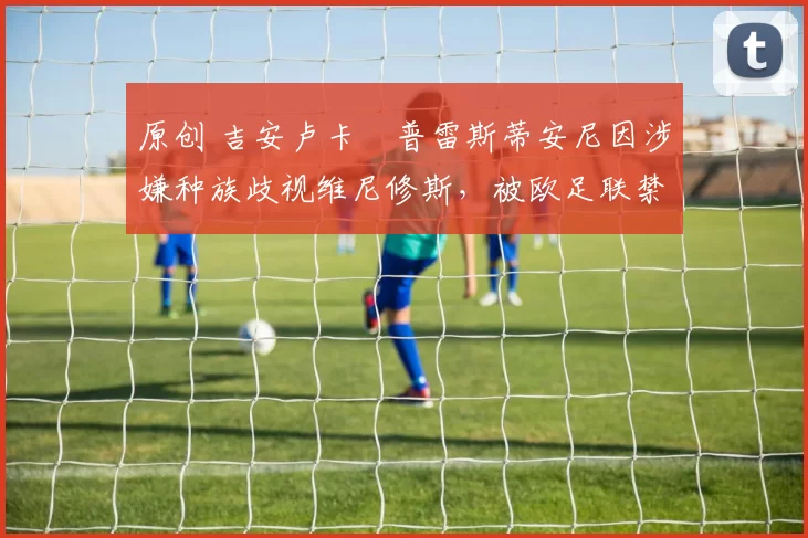 原创 吉安卢卡・普雷斯蒂安尼因涉嫌种族歧视维尼修斯，被欧足联禁赛