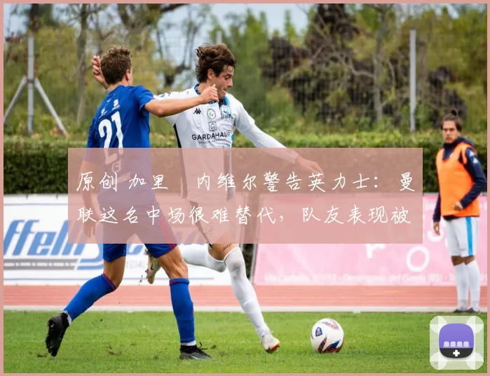 原创 加里・内维尔警告英力士：曼联这名中场很难替代，队友表现被赞 “离谱”