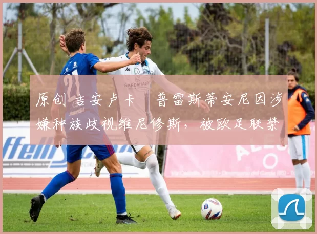 原创 吉安卢卡・普雷斯蒂安尼因涉嫌种族歧视维尼修斯,被欧足联禁赛