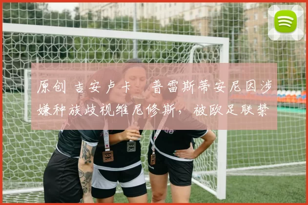 原创 吉安卢卡・普雷斯蒂安尼因涉嫌种族歧视维尼修斯,被欧足联禁赛