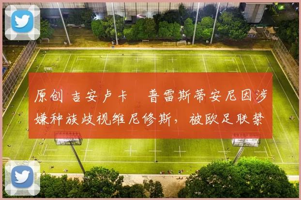 原创 吉安卢卡・普雷斯蒂安尼因涉嫌种族歧视维尼修斯,被欧足联禁赛