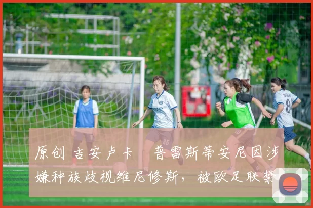 原创 吉安卢卡・普雷斯蒂安尼因涉嫌种族歧视维尼修斯,被欧足联禁赛